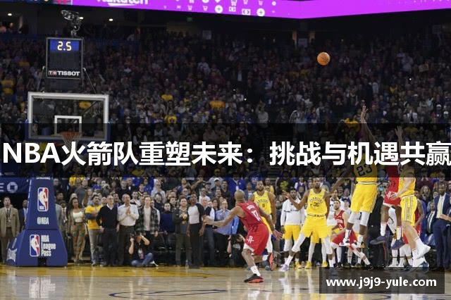 NBA火箭队重塑未来：挑战与机遇共赢