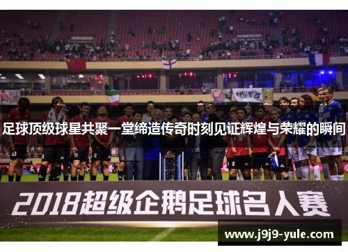 足球顶级球星共聚一堂缔造传奇时刻见证辉煌与荣耀的瞬间