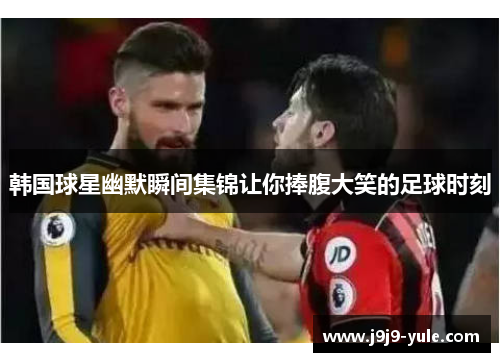 韩国球星幽默瞬间集锦让你捧腹大笑的足球时刻
