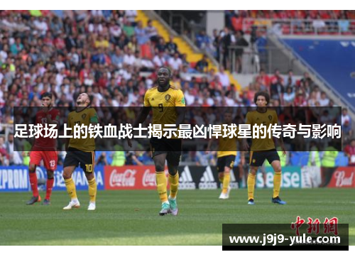足球场上的铁血战士揭示最凶悍球星的传奇与影响