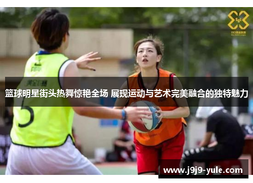 篮球明星街头热舞惊艳全场 展现运动与艺术完美融合的独特魅力