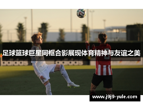 足球篮球巨星同框合影展现体育精神与友谊之美