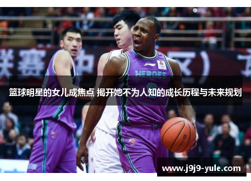 篮球明星的女儿成焦点 揭开她不为人知的成长历程与未来规划