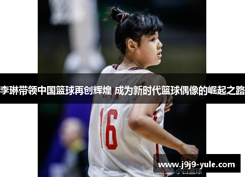 李琳带领中国篮球再创辉煌 成为新时代篮球偶像的崛起之路