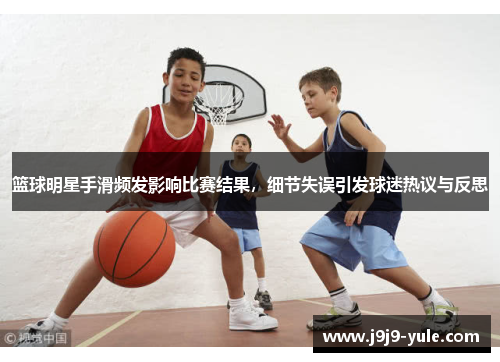 篮球明星手滑频发影响比赛结果，细节失误引发球迷热议与反思