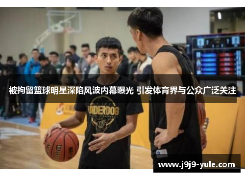 被拘留篮球明星深陷风波内幕曝光 引发体育界与公众广泛关注