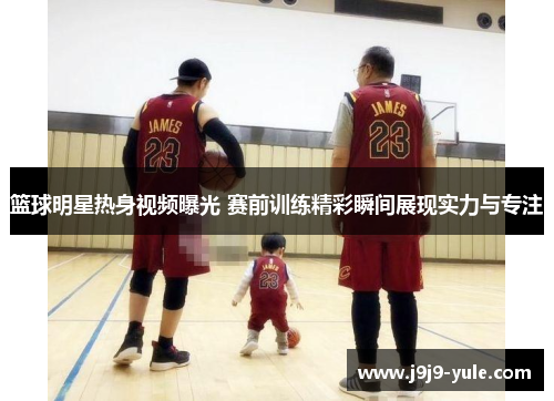 篮球明星热身视频曝光 赛前训练精彩瞬间展现实力与专注